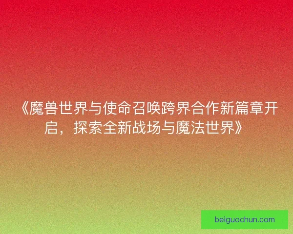 《魔兽世界与使命召唤跨界合作新篇章开启，探索全新战场与魔法世界》
