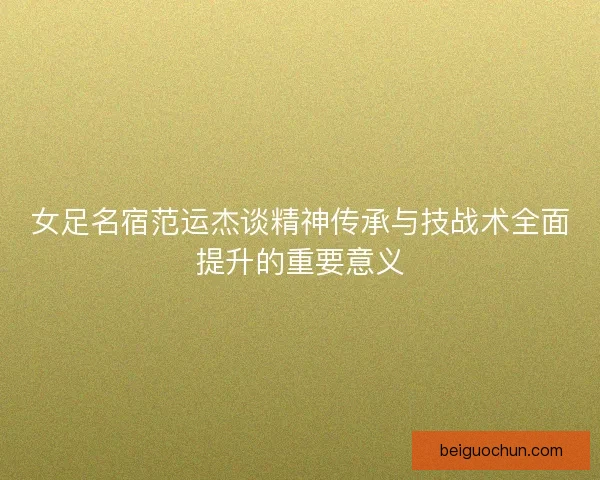 女足名宿范运杰谈精神传承与技战术全面提升的重要意义