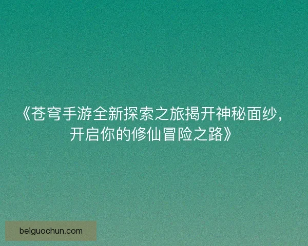 《苍穹手游全新探索之旅揭开神秘面纱，开启你的修仙冒险之路》