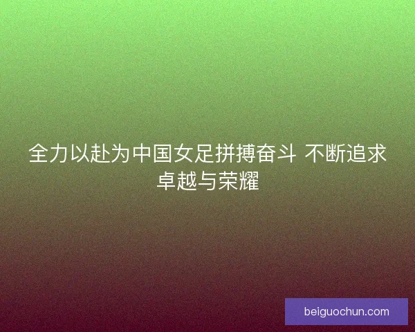 全力以赴为中国女足拼搏奋斗 不断追求卓越与荣耀