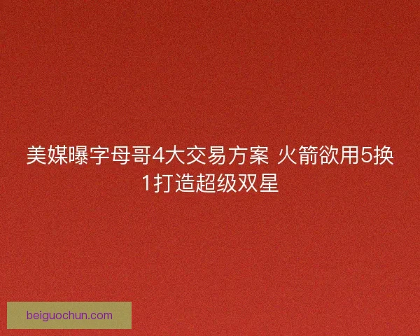 美媒曝字母哥4大交易方案 火箭欲用5换1打造超级双星