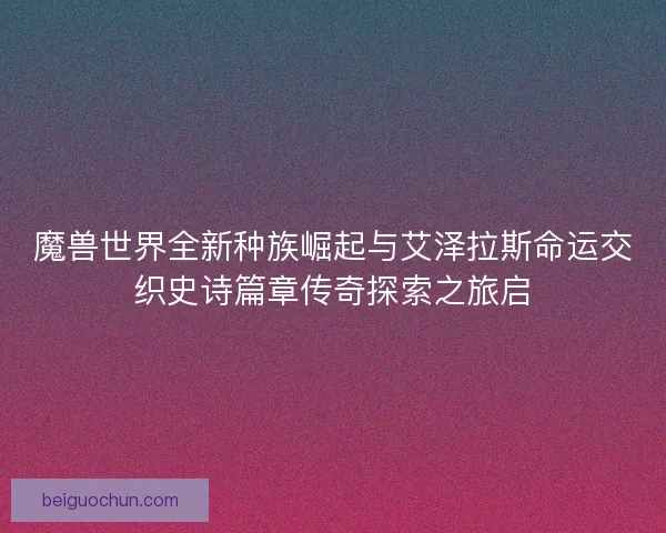 魔兽世界全新种族崛起与艾泽拉斯命运交织史诗篇章传奇探索之旅启