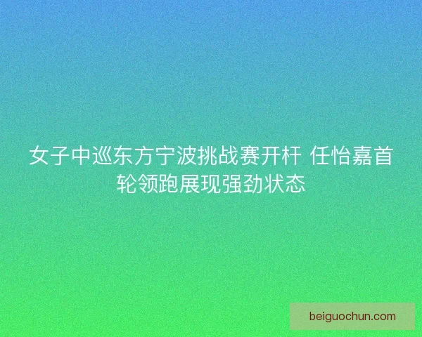 女子中巡东方宁波挑战赛开杆 任怡嘉首轮领跑展现强劲状态