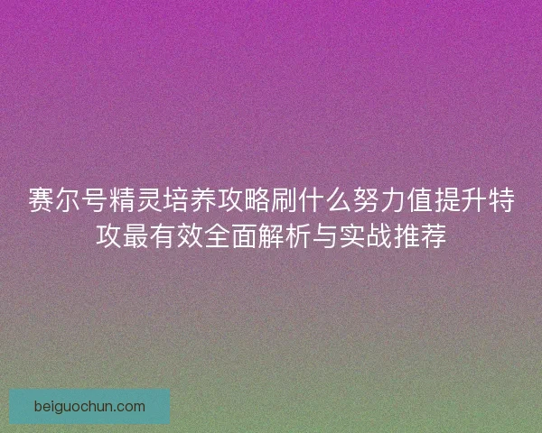 赛尔号精灵培养攻略刷什么努力值提升特攻最有效全面解析与实战推荐