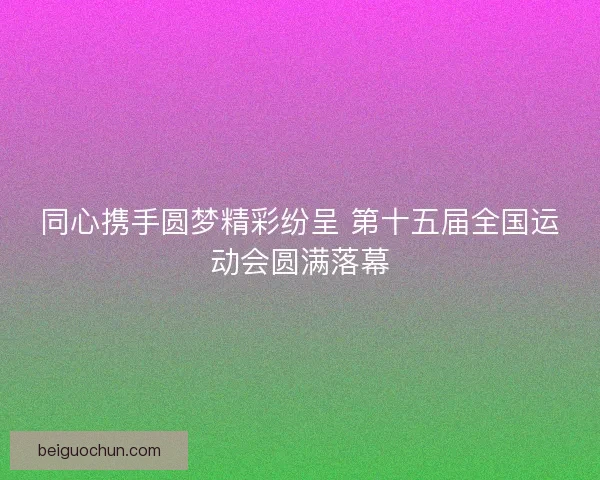 同心携手圆梦精彩纷呈 第十五届全国运动会圆满落幕