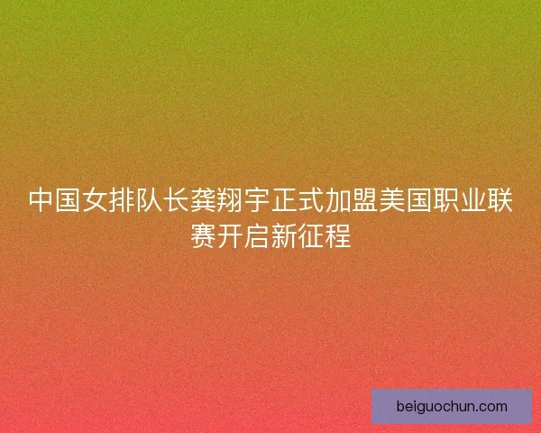 中国女排队长龚翔宇正式加盟美国职业联赛开启新征程