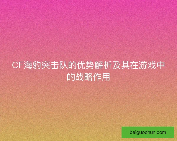 CF海豹突击队的优势解析及其在游戏中的战略作用